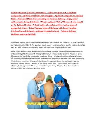 Painless delivery (Epidural anesthesia) - What to expect out of Epidural
Analgesia? - Epidural anesthesia and analgesia - Epidural Analgesia for painless
labor - More and More Women opting for Painless Delivery - Enjoy Labor
without pain during Childbirth - What is epidural? Why, When and who should
go for Epidural Delivery? -Best facility of painless delivery using epidural
analgesia in Surat - Enjoy Painless Epidural Delivery with Rupal Hospital -
Painless Normal Deliveries at Rupal Hospital in Surat - Painless Delivery
(Epidural anesthesia) Clinic
All mothers who are on the verge of motherhood have one common fear. The fear is of acute labor pain
during the time of childbirth. The quantum of pain varies from one mother to another mother. Some has
very less labor pain and the pregnancy is easy and many have long delayed labor pain.
Labor pain is severe for most women who do not receive pain relief. With advent of modern medicine
and availability of techniques with skilled practitioners, it is now possible to relieve the pain of labor.
Management of pain is the most crucial thing in the delivery of baby and painless delivery techniques
are providing respite from excessive pain, be it in normal deliveries or caesarean (that need operations).
The technique of painless delivery called as Epidural Analgesia or Epidural Anesthesia is a popular
technique used by women, if advised by the doctor, during labor. The technique is not only cost-
effective, but also gives relief from unbearable labor pain during deliveries. Such deliveries have
registered 6-7% rise in the past two-three years.
 