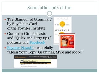 Some other bits of fun
 The Glamour of Grammar,”
by Roy Peter Clark
of the Poynter Institute
 Grammar Girl podcasts
and “Quick and Dirty tips,”
podcasts and Facebook
 Poynter NewsU – especially
“Clean Your Copy: Grammar, Style and More”
 