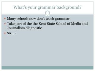 What’s your grammar background?
 Many schools now don’t teach grammar.
 Take part of the the Kent State School of Media and
Journalism diagnostic
 So….?
 