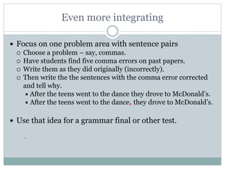 Even more integrating
 Focus on one problem area with sentence pairs
 Choose a problem – say, commas.
 Have students find five comma errors on past papers.
 Write them as they did originally (incorrectly).
 Then write the the sentences with the comma error corrected
and tell why.
 After the teens went to the dance they drove to McDonald’s.
 After the teens went to the dance, they drove to McDonald’s.
 Use that idea for a grammar final or other test.
.
 