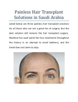 Painless Hair Transplant
Solutions in Saudi Arabia
Listed below are three painless hair transplant solutions
for all those who are not a great fan of surgery. But the
best solution still remains the hair transplant surgery.
Mankind has used weird hair loss treatments throughout
the history in an attempt to avoid baldness, and the
trend does not seem to stop.
 