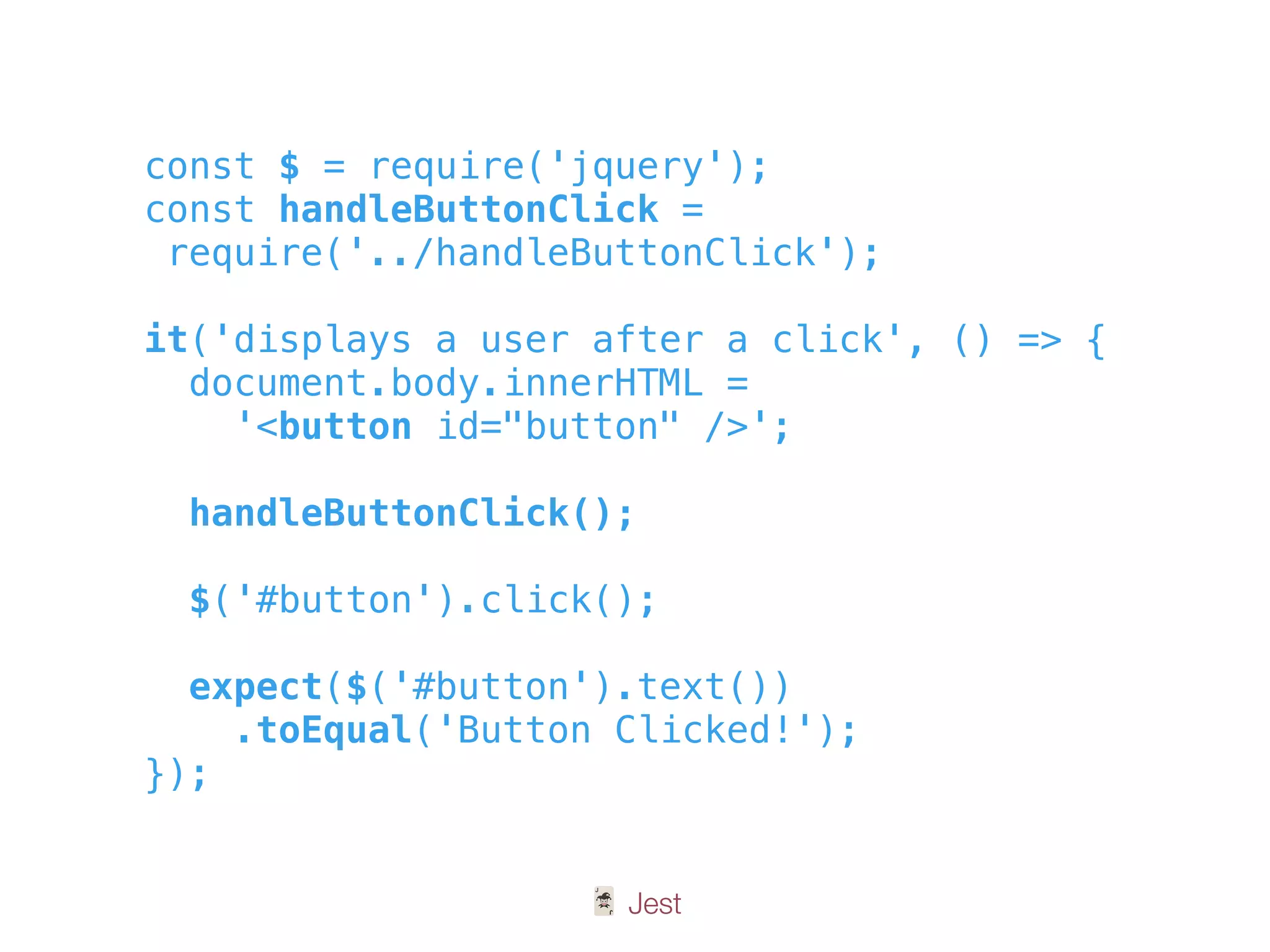 🃏 Jest
const $ = require('jquery');
const handleButtonClick =
require('../handleButtonClick');
it('displays a user after a click', () => {
document.body.innerHTML =
'<button id="button" />';
handleButtonClick();
$('#button').click();
expect($('#button').text())
.toEqual('Button Clicked!');
});
 