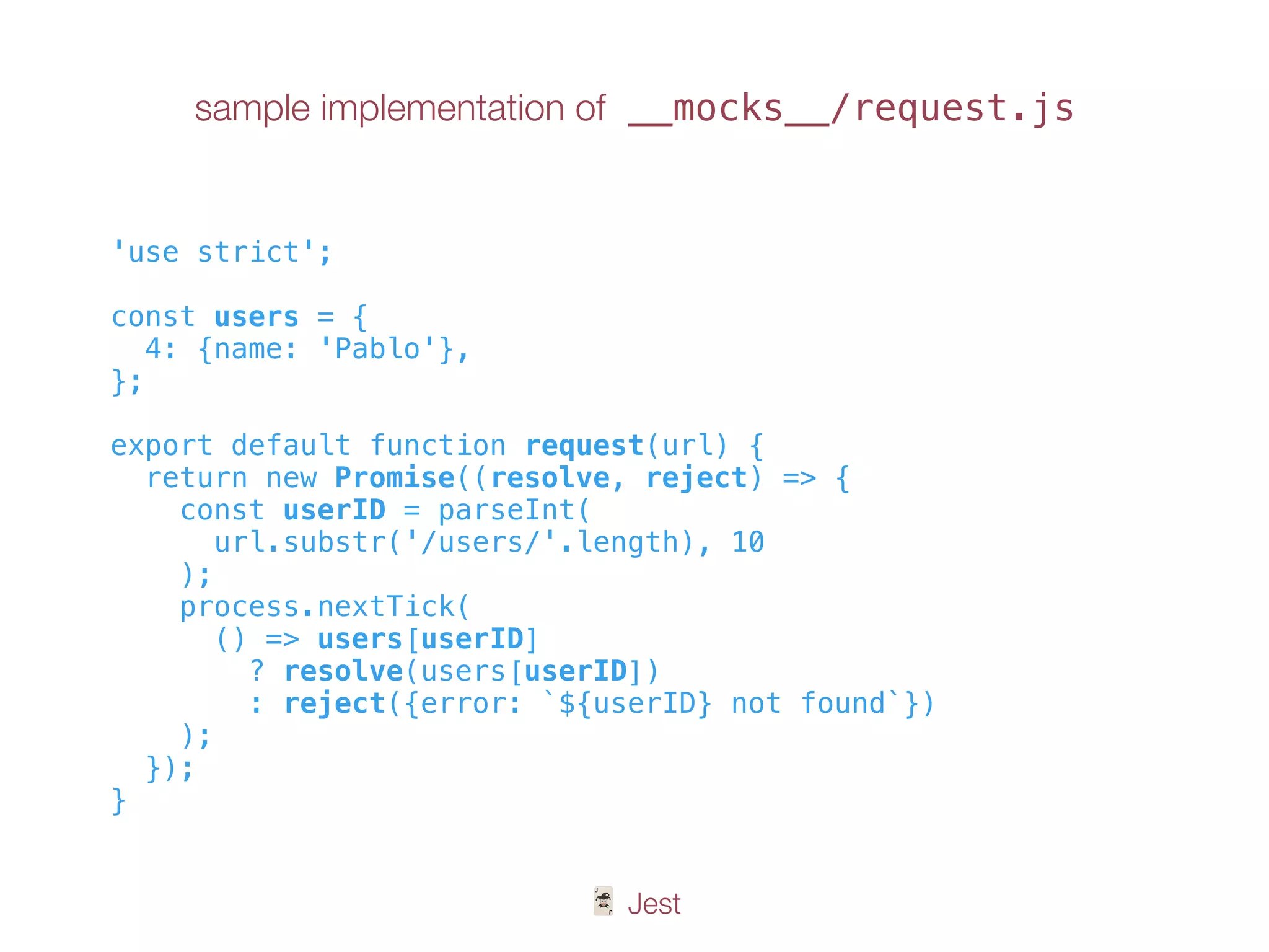 🃏 Jest
sample implementation of __mocks__/request.js
'use strict';
const users = {
4: {name: 'Pablo'},
};
export default function request(url) {
return new Promise((resolve, reject) => {
const userID = parseInt(
url.substr('/users/'.length), 10
);
process.nextTick(
() => users[userID]
? resolve(users[userID])
: reject({error: `${userID} not found`})
);
});
}
 