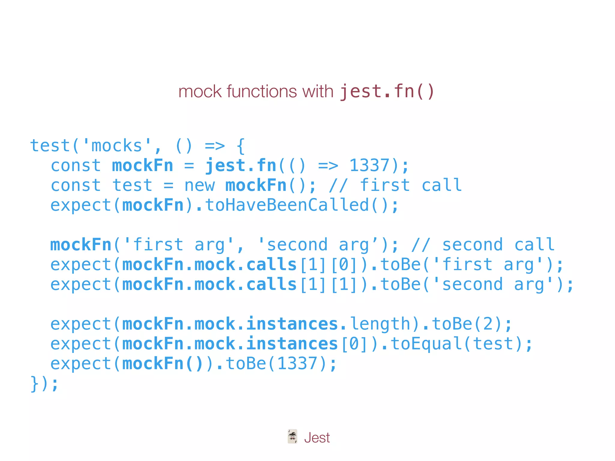 🃏 Jest
mock functions with jest.fn()
test('mocks', () => {
const mockFn = jest.fn(() => 1337);
const test = new mockFn(); // first call
expect(mockFn).toHaveBeenCalled();
mockFn('first arg', 'second arg’); // second call
expect(mockFn.mock.calls[1][0]).toBe('first arg');
expect(mockFn.mock.calls[1][1]).toBe('second arg');
expect(mockFn.mock.instances.length).toBe(2);
expect(mockFn.mock.instances[0]).toEqual(test);
expect(mockFn()).toBe(1337);
});
 