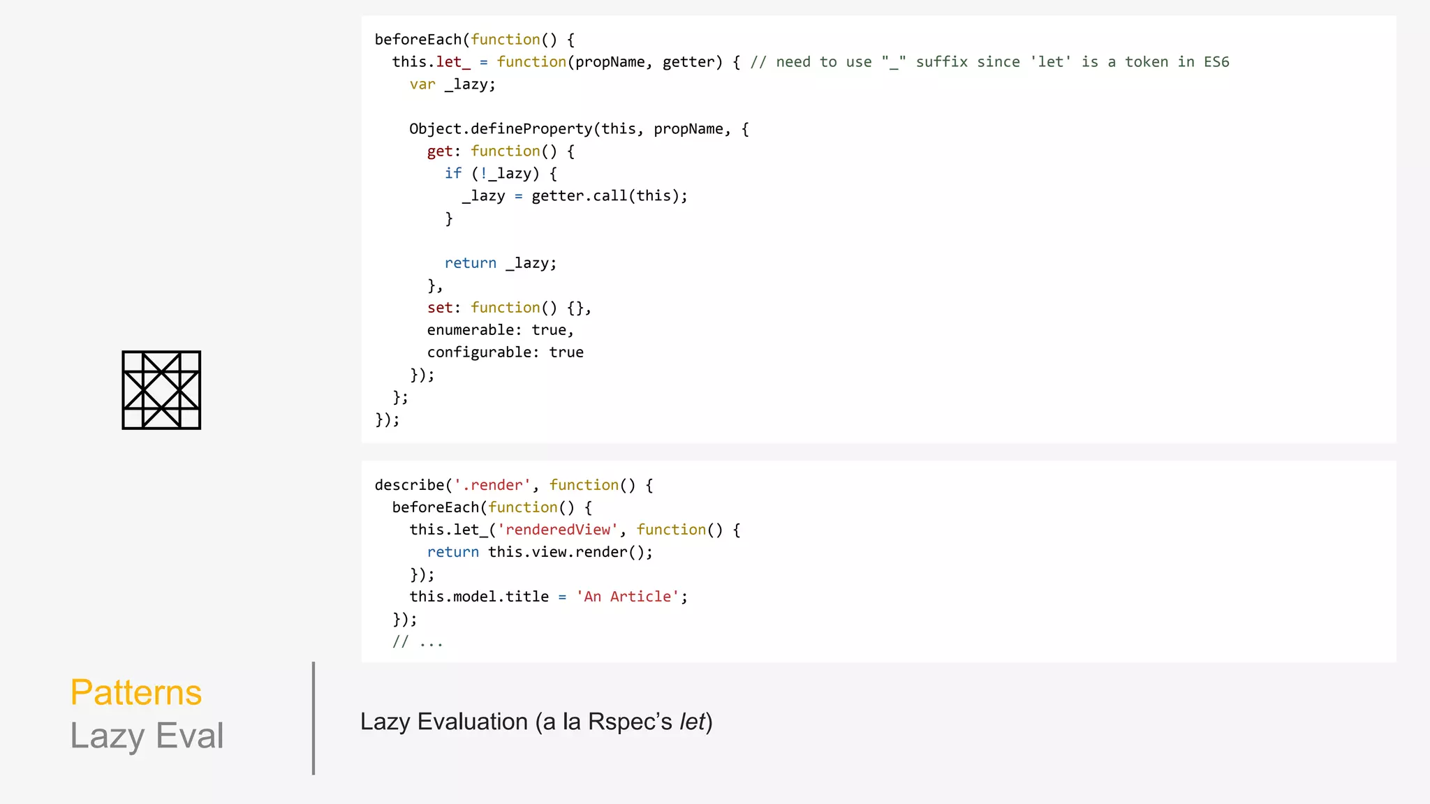 Patterns
DRY it up
describe('views.card', function() {
var model, view;
beforeEach(function() {
model = {};
view = new CardView(model);
});
describe('.render', function() {
beforeEach(function() {
model.title = 'An Article';
view.render();
});
it('creates a "cardTitle" h3 tag set to the model's title', function() {
expect(view.$el.find('.cardTitle')).toContainText(model.title);
});
});
describe('when the model card type is "author_card"', function() {
beforeEach(function() {
model.type = 'author_card';
view.render();
});
it('adds an "authorCard" class to it's $el', function() {
expect(view.$el).toHaveClass('authorCard');
});
});
});
 