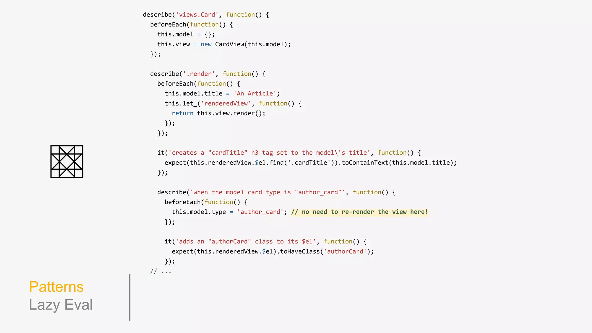 Patterns
Using this
describe('views.card', function() {
beforeEach(function() {
this.model = {};
this.view = new CardView(this.model);
});
describe('.render', function() {
beforeEach(function() {
this.model.title = 'An Article';
this.view.render();
});
it('creates a "cardTitle" h3 tag set to the model's title', function() {
expect(this.view.$el.find('.cardTitle')).toContainText(this.model.title);
});
});
describe('when the model card type is "author_card"', function() {
beforeEach(function() {
this.model.type = 'author_card';
this.view.render();
});
it('adds an "authorCard" class to it's $el', function() {
expect(this.view.$el).toHaveClass('authorCard');
});
});
});
 