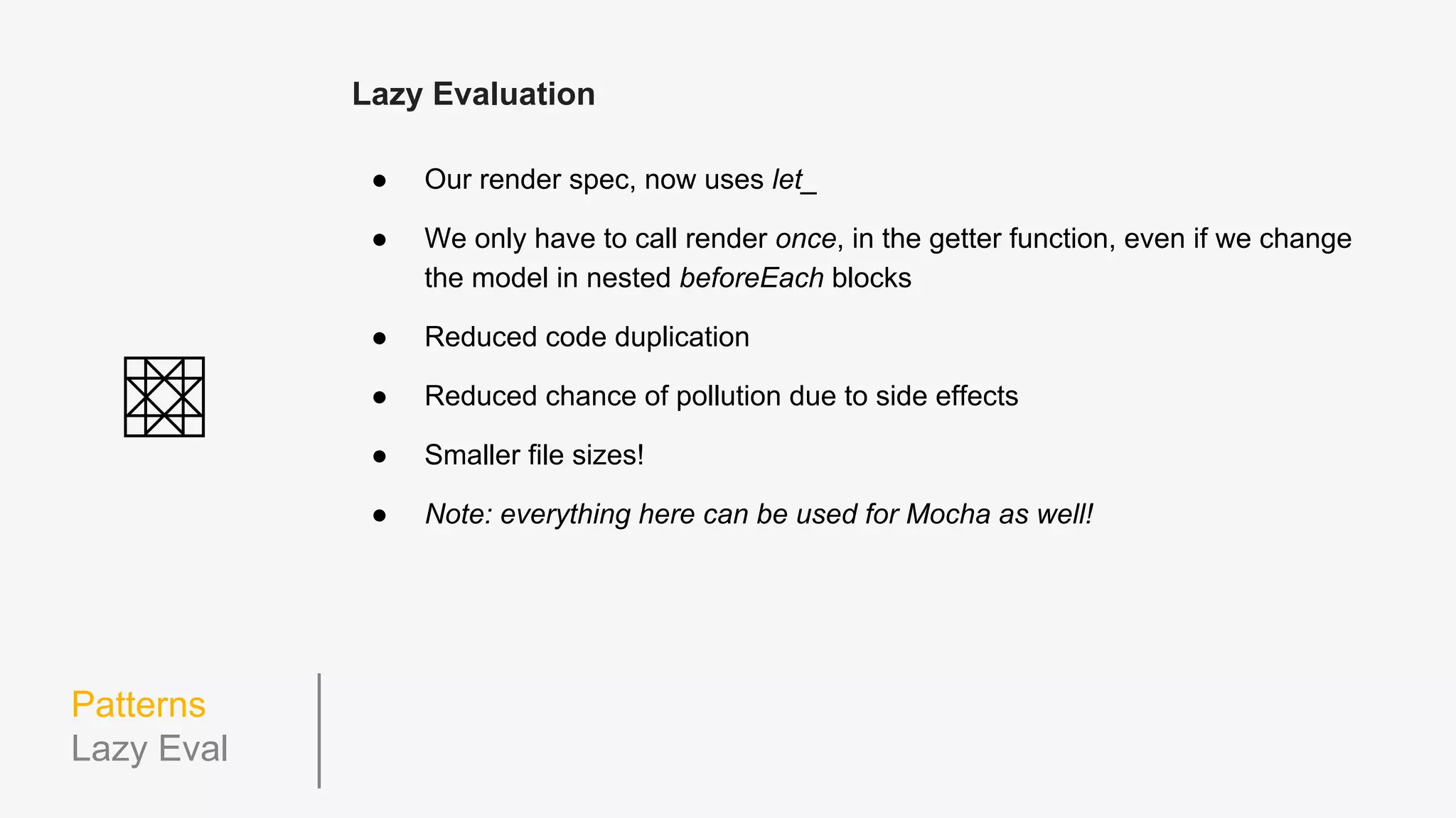 Patterns
Using this
Jasmine’s userContext (aka this)
● Shared between before/afterEach hooks and tests
(including nested tests)
● Cleaned up after every test
● Removes the need for keeping track of variable declarations
● Removes problems that may occur due to scoping and/or hoisting issues
● No global leaks
● Clearer meaning within tests
● Leads the way to...
 
