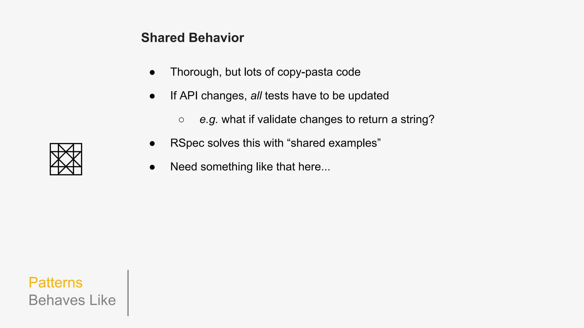 Patterns
Lazy Eval
describe('views.Card', function() {
beforeEach(function() {
this.model = {};
this.view = new CardView(this.model);
});
describe('.render', function() {
beforeEach(function() {
this.model.title = 'An Article';
this.let_('renderedView', function() {
return this.view.render();
});
});
it('creates a "cardTitle" h3 tag set to the model's title', function() {
expect(this.renderedView.$el.find('.cardTitle')).toContainText(this.model.title);
});
describe('when the model card type is "author_card"', function() {
beforeEach(function() {
this.model.type = 'author_card'; // no need to re-render the view here!
});
it('adds an "authorCard" class to its $el', function() {
expect(this.renderedView.$el).toHaveClass('authorCard');
});
// ...
 