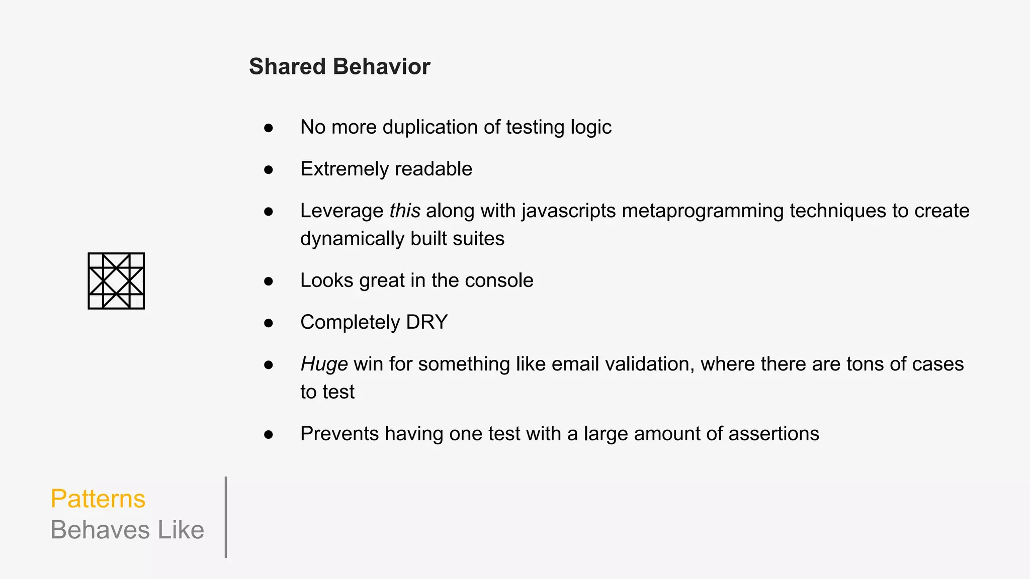 Patterns
Behaves Like
describe('Email', function() {
beforeEach(function() {
this.emailAddress = 'some@example.com';
this.let_('email', function() {
return new Email(this.emailAddress);
});
});
describe('.validate', function() {
describe('when emailAddress is missing the "@" symbol', function() {
beforeEach(function() {
this.emailAddress = 'someexample.com';
});
it('returns false', function() {
expect(this.email.validate()).toBe(false);
});
});
describe('when emailAddress is missing a domain after the "@" symbol', function() {
beforeEach(function() {
this.emailAddress = 'some@.org';
});
it('returns false', function() {
expect(this.email.validate()).toBe(false);
});
});
});
});
 