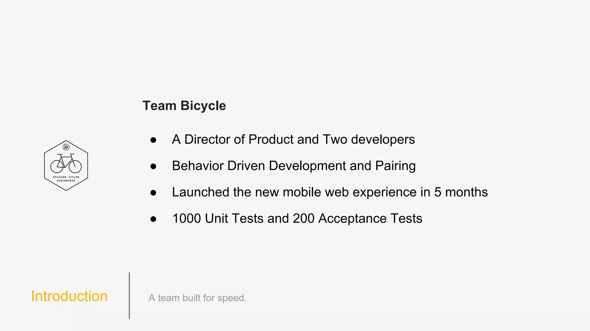Introduction
Team Bicycle
● A Director of Product and Two developers
● Behavior Driven Development and Pairing
● Launched the new mobile web experience in 5 months
● 1000 Unit Tests and 200 Acceptance Tests
 