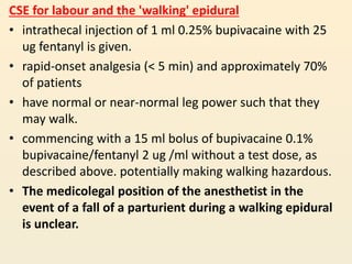 CSE for labour and the 'walking' epidural
• intrathecal injection of 1 ml 0.25% bupivacaine with 25
ug fentanyl is given.
• rapid-onset analgesia (< 5 min) and approximately 70%
of patients
• have normal or near-normal leg power such that they
may walk.
• commencing with a 15 ml bolus of bupivacaine 0.1%
bupivacaine/fentanyl 2 ug /ml without a test dose, as
described above. potentially making walking hazardous.
• The medicolegal position of the anesthetist in the
event of a fall of a parturient during a walking epidural
is unclear.
 
