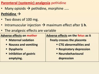 Parenteral (systemic) analgesia pethidine
• Many opioids  pethidine, morphine …..
Pethidine 
• Two doses of 100 mg.
• Intramuscular injection  maximum effect after 1 h.
• The analgesic effects are variable
Adverse effects on mother
 Maternal sedation
 Nausea and vomiting
 Dysphoria
 Inhibition of gastric
emptying.
Adverse effects on the fetus as it
freely crosses the placenta
 CTG abnormalities and
 Respiratory depression
 Neurobehavioural
depression
 