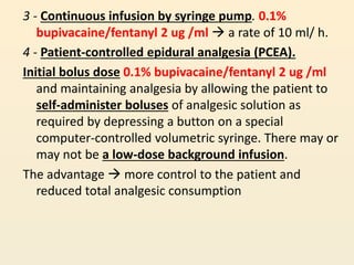 3 - Continuous infusion by syringe pump. 0.1%
bupivacaine/fentanyl 2 ug /ml  a rate of 10 ml/ h.
4 - Patient-controlled epidural analgesia (PCEA).
Initial bolus dose 0.1% bupivacaine/fentanyl 2 ug /ml
and maintaining analgesia by allowing the patient to
self-administer boluses of analgesic solution as
required by depressing a button on a special
computer-controlled volumetric syringe. There may or
may not be a low-dose background infusion.
The advantage  more control to the patient and
reduced total analgesic consumption
 