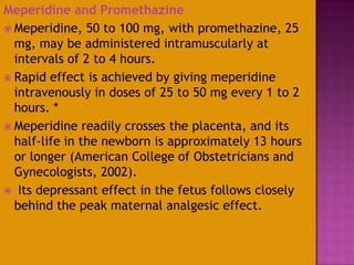 Meperidine and Promethazine
 Meperidine, 50 to 100 mg, with promethazine, 25
mg, may be administered intramuscularly at
intervals of 2 to 4 hours.
 Rapid effect is achieved by giving meperidine
intravenously in doses of 25 to 50 mg every 1 to 2
hours. *
 Meperidine readily crosses the placenta, and its
half-life in the newborn is approximately 13 hours
or longer (American College of Obstetricians and
Gynecologists, 2002).
 Its depressant effect in the fetus follows closely
behind the peak maternal analgesic effect.
 