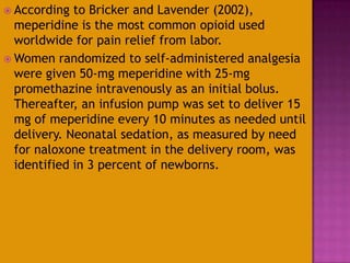  According to Bricker and Lavender (2002),
meperidine is the most common opioid used
worldwide for pain relief from labor.
 Women randomized to self-administered analgesia
were given 50-mg meperidine with 25-mg
promethazine intravenously as an initial bolus.
Thereafter, an infusion pump was set to deliver 15
mg of meperidine every 10 minutes as needed until
delivery. Neonatal sedation, as measured by need
for naloxone treatment in the delivery room, was
identified in 3 percent of newborns.
 