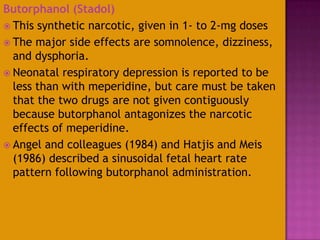 Butorphanol (Stadol)
 This synthetic narcotic, given in 1- to 2-mg doses
 The major side effects are somnolence, dizziness,
and dysphoria.
 Neonatal respiratory depression is reported to be
less than with meperidine, but care must be taken
that the two drugs are not given contiguously
because butorphanol antagonizes the narcotic
effects of meperidine.
 Angel and colleagues (1984) and Hatjis and Meis
(1986) described a sinusoidal fetal heart rate
pattern following butorphanol administration.
 