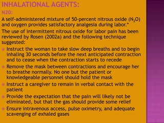 INHALATIONAL AGENTS:
N20:
A self-administered mixture of 50-percent nitrous oxide (N2O)
and oxygen provides satisfactory analgesia during labor.*
The use of intermittent nitrous oxide for labor pain has been
reviewed by Rosen (2002a) and the following technique
suggested:
 Instruct the woman to take slow deep breaths and to begin
inhaling 30 seconds before the next anticipated contraction
and to cease when the contraction starts to recede
 Remove the mask between contractions and encourage her
to breathe normally. No one but the patient or
knowledgeable personnel should hold the mask
 Instruct a caregiver to remain in verbal contact with the
patient
 Provide the expectation that the pain will likely not be
eliminated, but that the gas should provide some relief
 Ensure intravenous access, pulse oximetry, and adequate
scavenging of exhaled gases
 