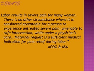 DEBATE
Labor results in severe pain for many women.
There is no other circumstance where it is
considered acceptable for a person to
experience untreated severe pain, amenable to
safe intervention, while under a physician’s
care… Maternal request is a sufficient medical
indication for pain relief during labor.”
ACOG & ASA
 