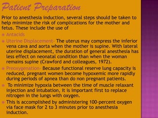 Patient Preparation
Prior to anesthesia induction, several steps should be taken to
help minimize the risk of complications for the mother and
fetus. These include the use of
 Antacids
 Uterine Displacement- The uterus may compress the inferior
vena cava and aorta when the mother is supine. With lateral
uterine displacement, the duration of general anesthesia has
less effect on neonatal condition than when the woman
remains supine (Crawford and colleagues, 1972).
 Preoxygenation- Because functional reserve lung capacity is
reduced, pregnant women become hypoxemic more rapidly
during periods of apnea than do non pregnant patients.
 To minimize hypoxia between the time of muscle relaxant
injection and intubation, it is important first to replace
nitrogen in the lungs with oxygen.
 This is accomplished by administering 100-percent oxygen
via face mask for 2 to 3 minutes prior to anesthesia
induction.
 