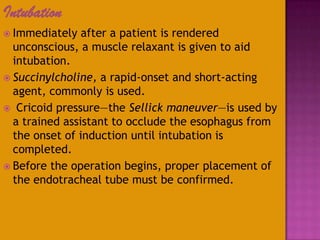 Intubation
 Immediately after a patient is rendered
unconscious, a muscle relaxant is given to aid
intubation.
 Succinylcholine, a rapid-onset and short-acting
agent, commonly is used.
 Cricoid pressure—the Sellick maneuver—is used by
a trained assistant to occlude the esophagus from
the onset of induction until intubation is
completed.
 Before the operation begins, proper placement of
the endotracheal tube must be confirmed.
 