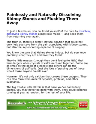 Painlessly and Naturally Dissolving
Kidney Stones and Flushing Them
Away

In just a few hours, you could rid yourself of the pain by dissolving kidn
dissolving kidney stones almost like magic — and keep them
from returning ever again.

The truth is, there’s a secret, natural solution that could not
only help you save from the pain associated with kidney stones,
but also the sky-rocketing expense of surgery.

You know the pain that kidney stones induce, but do you know
precisely what they are and how they form?

They’re little masses (though they don’t feel quite little) that
form largely when crystals of calcium clump together. Some are
as small as the point of a needle and others can be the
dimensions of golf balls. Just the idea of passing one of those
would make anyone double over.

However, it’s not only calcium that causes these buggers. They
can also form from mineral deposits, proteins, and other
substance.

The big trouble with all this is that once you’ve had kidney
stones, you may never be done with them. They could continue
coming at you, at random, for the rest of your life.
 
