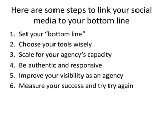Here are some steps to link your social
media to your bottom line
1. Set your “bottom line”
2. Choose your tools wisely
3. Scale for your agency’s capacity
4. Be authentic and responsive
5. Improve your visibility as an agency
6. Measure your success and try try again
 