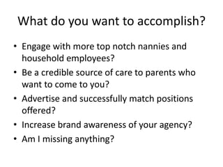 What do you want to accomplish?
• Engage with more top notch nannies and
household employees?
• Be a credible source of care to parents who
want to come to you?
• Advertise and successfully match positions
offered?
• Increase brand awareness of your agency?
• Am I missing anything?
 