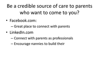 Be a credible source of care to parents
who want to come to you?
• Facebook.com:
– Great place to connect with parents
• LinkedIn.com
– Connect with parents as professionals
– Encourage nannies to build their
 
