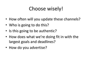 Choose wisely!
• How often will you update these channels?
• Who is going to do this?
• Is this going to be authentic?
• How does what we’re doing fit in with the
largest goals and deadlines?
• How do you advertise?
 