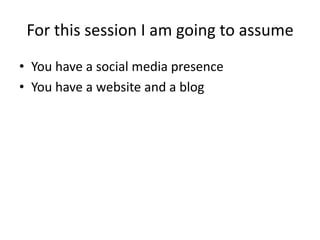 For this session I am going to assume
• You have a social media presence
• You have a website and a blog
 