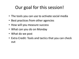 Our goal for this session!
• The tools you can use to activate social media
• Best practices from other agencies
• How will you measure success
• What can you do on Monday
• What do we post
• Extra Credit: Tools and tactics that you can check
out
 