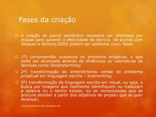 Fases da criação
 A criação do painel semântico necessita ser orientada por
etapas para garantir a efetividade da técnica. De acordo com
Jacques e Santos(2009) podem ser adotadas cinco fases:
 1º) compreensão exaustiva do problema projetual, o que
pode ser alcançado através de dinâmicas ou valendo-se de
técnicas como obrainstorming;
 2º) transformação do entendimento verbal do problema
projetual em linguagem escrita – brainwriting;
 3º) transformação da linguagem escrita em visual, ou seja, a
busca por imagens que realmente identifiquem ou traduzam
a palavra ou o termo listado, ou as necessidades que se
procura atender a partir dos objetivos de projeto que se quer
alcançar;
www.profdanielbrandao.wordpress.com
 