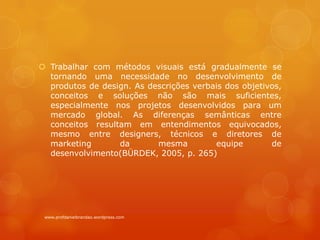  Trabalhar com métodos visuais está gradualmente se
tornando uma necessidade no desenvolvimento de
produtos de design. As descrições verbais dos objetivos,
conceitos e soluções não são mais suficientes,
especialmente nos projetos desenvolvidos para um
mercado global. As diferenças semânticas entre
conceitos resultam em entendimentos equivocados,
mesmo entre designers, técnicos e diretores de
marketing da mesma equipe de
desenvolvimento(BÜRDEK, 2005, p. 265)
www.profdanielbrandao.wordpress.com
 