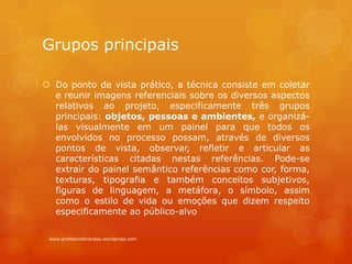 Grupos principais
 Do ponto de vista prático, a técnica consiste em coletar
e reunir imagens referenciais sobre os diversos aspectos
relativos ao projeto, especificamente três grupos
principais: objetos, pessoas e ambientes, e organizá-
las visualmente em um painel para que todos os
envolvidos no processo possam, através de diversos
pontos de vista, observar, refletir e articular as
características citadas nestas referências. Pode-se
extrair do painel semântico referências como cor, forma,
texturas, tipografia e também conceitos subjetivos,
figuras de linguagem, a metáfora, o símbolo, assim
como o estilo de vida ou emoções que dizem respeito
especificamente ao público-alvo
www.profdanielbrandao.wordpress.com
 