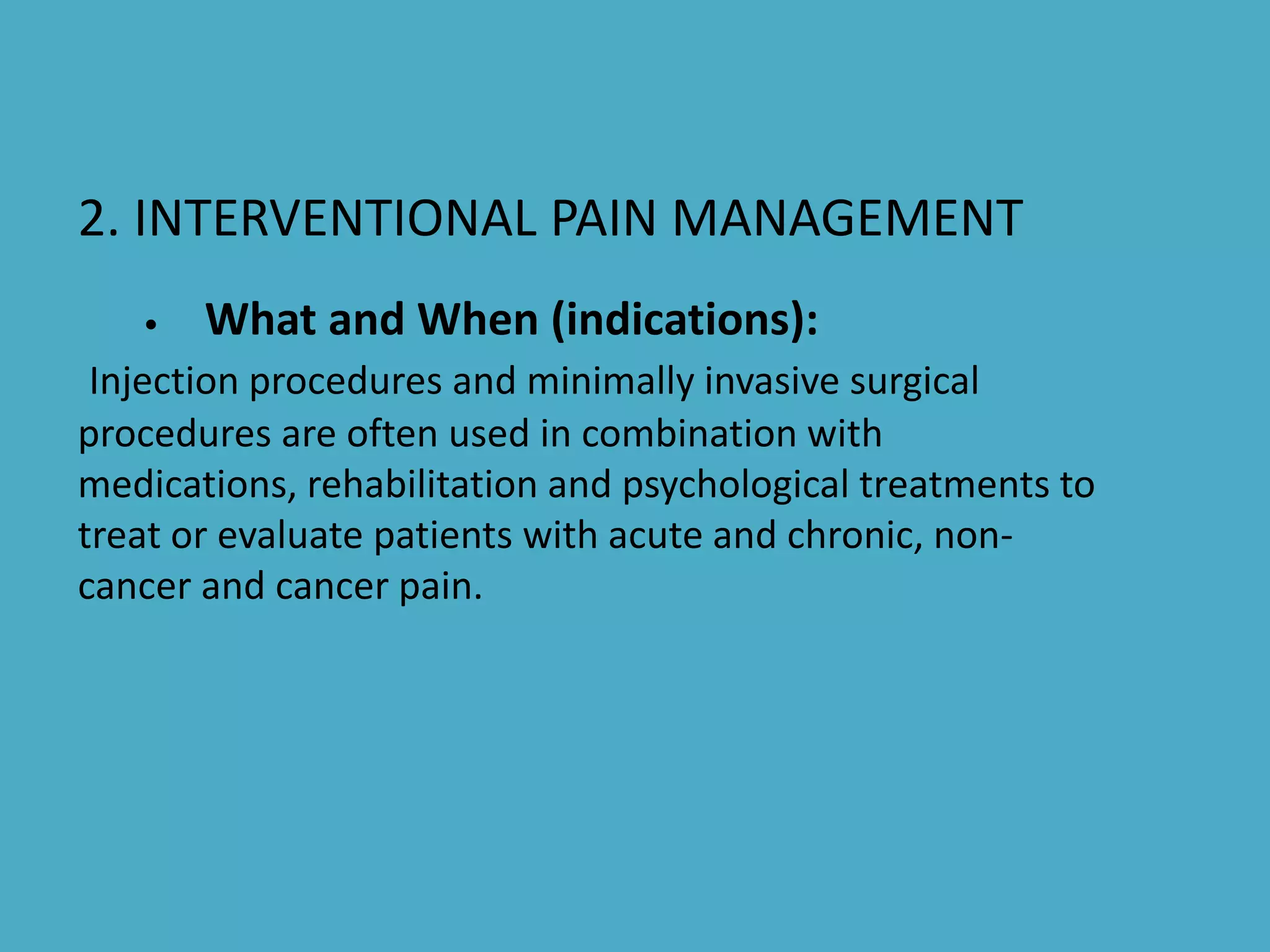 2. INTERVENTIONAL PAIN MANAGEMENT
• What and When (indications):
Injection procedures and minimally invasive surgical
procedures are often used in combination with
medications, rehabilitation and psychological treatments to
treat or evaluate patients with acute and chronic, non-
cancer and cancer pain.
 