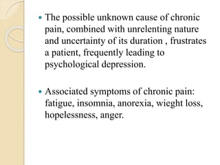  The possible unknown cause of chronic
pain, combined with unrelenting nature
and uncertainty of its duration , frustrates
a patient, frequently leading to
psychological depression.
 Associated symptoms of chronic pain:
fatigue, insomnia, anorexia, wieght loss,
hopelessness, anger.
 