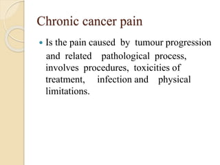 Chronic cancer pain
 Is the pain caused by tumour progression
and related pathological process,
involves procedures, toxicities of
treatment, infection and physical
limitations.
 