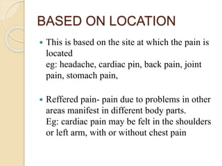 BASED ON LOCATION
 This is based on the site at which the pain is
located
eg: headache, cardiac pin, back pain, joint
pain, stomach pain,
 Reffered pain- pain due to problems in other
areas manifest in different body parts.
Eg: cardiac pain may be felt in the shoulders
or left arm, with or without chest pain
 
