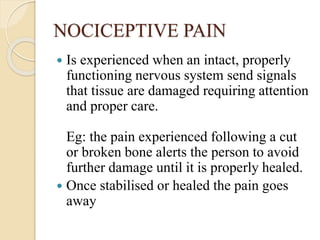 NOCICEPTIVE PAIN
 Is experienced when an intact, properly
functioning nervous system send signals
that tissue are damaged requiring attention
and proper care.
Eg: the pain experienced following a cut
or broken bone alerts the person to avoid
further damage until it is properly healed.
 Once stabilised or healed the pain goes
away
 