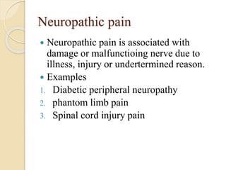 Neuropathic pain
 Neuropathic pain is associated with
damage or malfunctioing nerve due to
illness, injury or undertermined reason.
 Examples
1. Diabetic peripheral neuropathy
2. phantom limb pain
3. Spinal cord injury pain
 