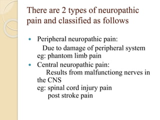 There are 2 types of neuropathic
pain and classified as follows
 Peripheral neuropathic pain:
Due to damage of peripheral system
eg: phantom limb pain
 Central neuropathic pain:
Results from malfunctiong nerves in
the CNS
eg: spinal cord injury pain
post stroke pain
 