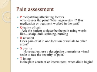 Pain assessment
 P recipatating/allveiating factors
what causes the pain? What aggravetes it? Has
medication or treatment worked in the past?
 Q uality of pain
Ask the patient to describe the pain using words
like....sharp, dull, stabbing, burning
 R adiation
Does pain exist in one location or radiate to other
areas?
 S everity
Have patient use a descriptive ,numeric or visual
scale to rate the severity of pain?
 T iming
Is the pain constant or intermittent, when did it begin?
 