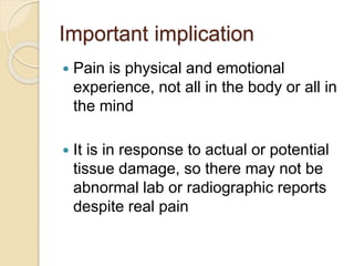 Important implication
 Pain is physical and emotional
experience, not all in the body or all in
the mind
 It is in response to actual or potential
tissue damage, so there may not be
abnormal lab or radiographic reports
despite real pain
 