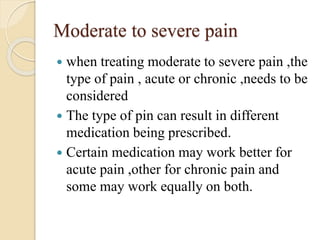 Moderate to severe pain
 when treating moderate to severe pain ,the
type of pain , acute or chronic ,needs to be
considered
 The type of pin can result in different
medication being prescribed.
 Certain medication may work better for
acute pain ,other for chronic pain and
some may work equally on both.
 