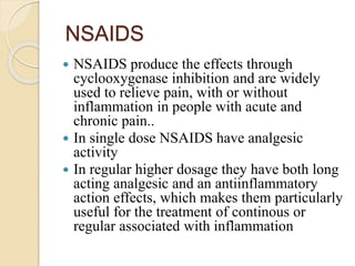 NSAIDS
 NSAIDS produce the effects through
cyclooxygenase inhibition and are widely
used to relieve pain, with or without
inflammation in people with acute and
chronic pain..
 In single dose NSAIDS have analgesic
activity
 In regular higher dosage they have both long
acting analgesic and an antiinflammatory
action effects, which makes them particularly
useful for the treatment of continous or
regular associated with inflammation
 