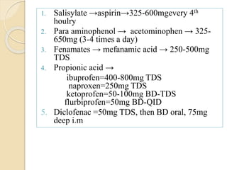 1. Salisylate →aspirin→325-600mgevery 4th
houlry
2. Para aminophenol → acetominophen → 325-
650mg (3-4 times a day)
3. Fenamates → mefanamic acid → 250-500mg
TDS
4. Propionic acid →
ibuprofen=400-800mg TDS
naproxen=250mg TDS
ketoprofen=50-100mg BD-TDS
flurbiprofen=50mg BD-QID
5. Diclofenac =50mg TDS, then BD oral, 75mg
deep i.m
 