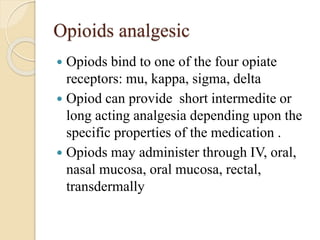 Opioids analgesic
 Opiods bind to one of the four opiate
receptors: mu, kappa, sigma, delta
 Opiod can provide short intermedite or
long acting analgesia depending upon the
specific properties of the medication .
 Opiods may administer through IV, oral,
nasal mucosa, oral mucosa, rectal,
transdermally
 