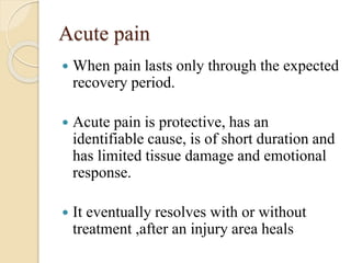 Acute pain
 When pain lasts only through the expected
recovery period.
 Acute pain is protective, has an
identifiable cause, is of short duration and
has limited tissue damage and emotional
response.
 It eventually resolves with or without
treatment ,after an injury area heals
 