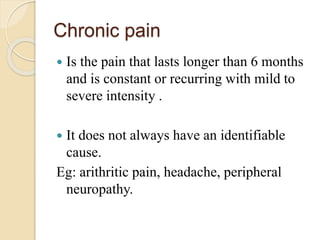 Chronic pain
 Is the pain that lasts longer than 6 months
and is constant or recurring with mild to
severe intensity .
 It does not always have an identifiable
cause.
Eg: arithritic pain, headache, peripheral
neuropathy.
 