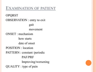 EXAMINATION OF PATIENT
OPQRST
OBSERVATION : entry to exit
gait
movement
ONSET : mechanism
how starts
date of onset
POSITION : location
PATTERN : constant /periodic
PAF/PRF
Improving/worsening
QUALITY : type of pain
 